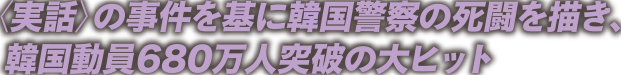 ＜実話＞の事件を基に韓国警察の死闘を描き、韓国動員680万人突破の大ヒット