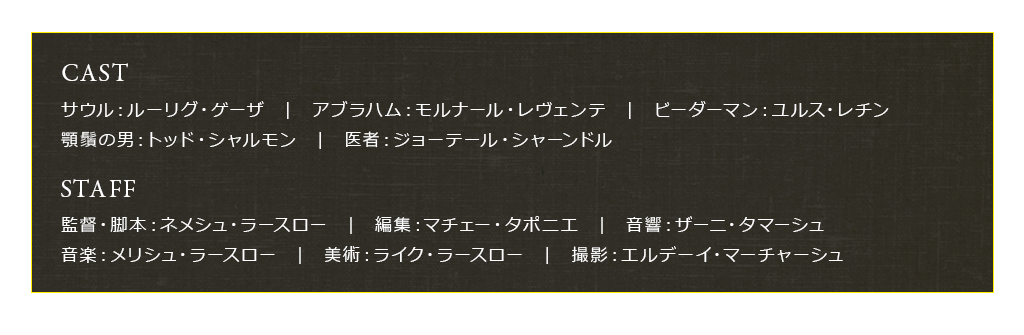 【CAST】サウル：ルーリグ・ゲーザ　|　アブラハム：モルナール・レヴェンテ　|　ビーダーマン：ユルス・レチン　|　顎鬚の男：トッド・シャルモン　|　医者：ジョーテール・シャーンドル　【STAFF】監督・脚本：ネメシュ・ラースロー　|　編集：マチェー・タポニエ　|　音響：ザーニ・タマーシュ　|　音楽：メリシュ・ラースロー　|　美術：ライク・ラースロー　|　撮影：エルデーイ・マーチャーシュ