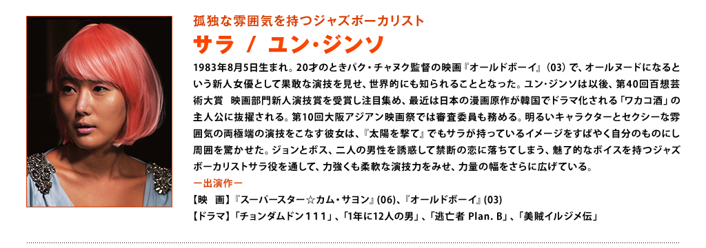 【孤独な雰囲気を持つジャズボーカリスト　サラ：ユン･ジンソ】1983年8月5日生まれ。20才のときパク・チャヌク監督の映画『オールドボーイ』（03）で、オールヌードになるという新人女優として果敢な演技を見せ、世界的にも知られることとなった。ユン･ジンソは以後、第40回百想芸術大賞 映画部門新人演技賞を受賞し注目集め、最近は日本の漫画原作が韓国でドラマ化される「ワカコ酒」の主人公に抜擢される。第10回大阪アジアン映画祭では審査委員も務める。明るいキャラクターとセクシーな雰囲気の両極端の演技をこなす彼女は、『太陽を撃て』でもサラが持っているイメージをすばやく自分のものにし周囲を驚かせた。ジョンとボス、二人の男性を誘惑して禁断の恋に落ちてしまう、魅了的なボイスを持つジャズボーカリストサラ役を通して、力強くも柔軟な演技力をみせ、力量の幅をさらに広げている。＜出演作＞映画：『スーパースター☆カム・サヨン』(06)、 『オールドボーイ』(03) ドラマ：「チョンダムドン111」「1年に12人の男」、「逃亡者 Plan. B」、「美賊イルジメ伝」
