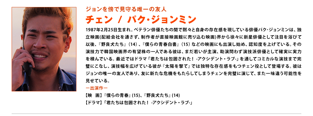 【ジョンを傍で見守る唯一の友人　チェン：パク･ジョンミン】1987年2月25日生まれ。ベテラン俳優たちの間で黙々と自身の存在感を現している俳優パク･ジョンミンは、独立映画(配給会社を通さず、制作者が直接映画館に売り込む映画)界から徐々に新星俳優として注目を浴びて以後、『野良犬たち』（14）、『僕らの青春白書』（15）などの映画にも出演し始め、認知度を上げている。その演技力で韓国映画界の有望株の一人である彼は、まだ若いが主演、助演問わず演技派俳優として確実に実力を積んでいる。最近ではドラマ「君たちは包囲された！　-アクシデント・ラブ-」を通してコミカルな演技まで完璧にこなし、演技幅を広げている彼が『太陽を撃て』では独特な存在感をもつチェン役として登場する。彼はジョンの唯一の友人であり、友に新たな危機をもたらしてしまうチェンを完璧に演じて、また一味違う可能性を見せている。＜出演作＞映画：『僕らの青春』(15)、『野良犬たち』(14)、ドラマ：「君たちは包囲された！-アクシデント・ラブ-」