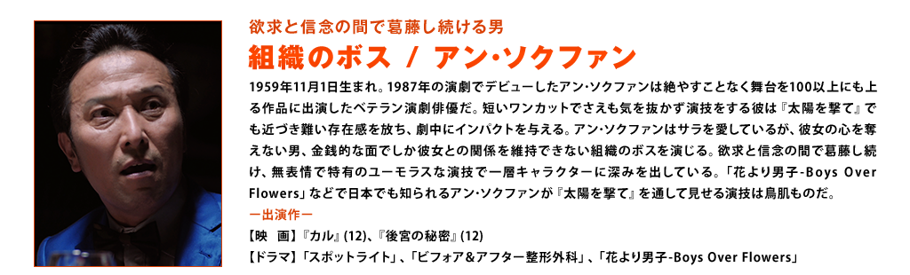 【欲求と信念の間で葛藤し続ける男　組織のボス：アン･ソクファン】1959年11月1日生まれ。1987年の演劇でデビューしたアン･ソクファンは絶やすことなく舞台を100以上にも上る作品に出演したベテラン演劇俳優だ。短いワンカットでさえも気を抜かず演技をする彼は『太陽を撃て』でも近づき難い存在感を放ち、劇中にインパクトを与える。アン･ソクファンはサラを愛しているが、彼女の心を奪えない男、金銭的な面でしか彼女との関係を維持できない組織のボスを演じる。欲求と信念の間で葛藤し続け、無表情で特有のユーモラスな演技で一層キャラクターに深みを出している。「花より男子-Boys Over Flowers」などで日本でも知られるアン･ソクファンが『太陽を撃て』を通して見せる演技は鳥肌ものだ。＜出演作＞映画：『カル』(12)、『後宮の秘密』(12)、ドラマ：「スポットライト」、「ビフォア＆アフター整形外科」、「花より男子-Boys Over Flowers」