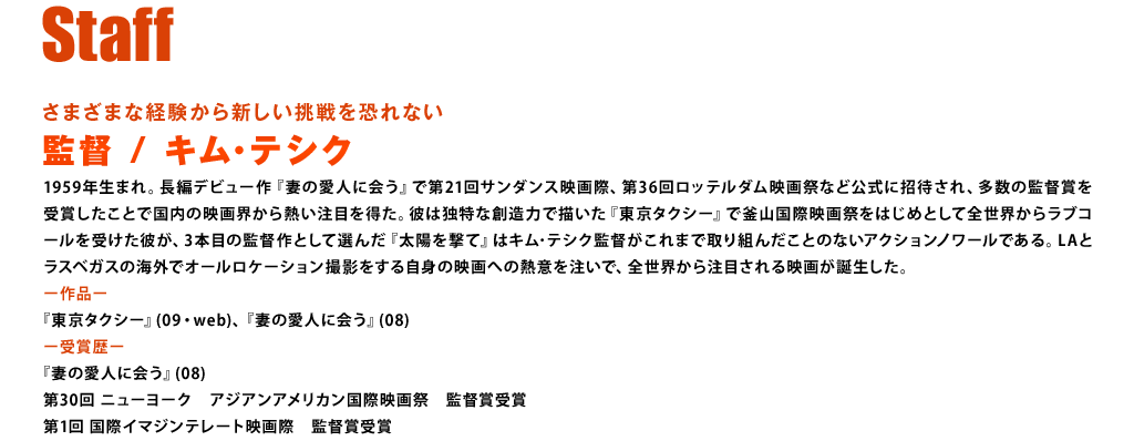 【スタッフ】さまざまな経験から新しい挑戦を恐れない　監督：キム･テシク　1959年生まれ。長編デビュー作『妻の愛人に会う』で第21回サンダンス映画際、第36回ロッテルダム映画祭など公式に招待され、多数の監督賞を受賞したことで国内の映画界から熱い注目を得た。彼は独特な創造力で描いた『東京タクシー』で釜山国際映画祭をはじめとして全世界からラブコールを受けた彼が、3本目の監督作として選んだ『太陽を撃て』はキム･テシク監督がこれまで取り組んだことのないアクションノワールである。LAとラスベガスの海外でオールロケーション撮影をする自身の映画への熱意を注いで、全世界から注目される映画が誕生した。＜作品＞『東京タクシー』(09・web)、『妻の愛人に会う』(08)　＜受賞歴＞『妻の愛人に会う』(08)、第30回　ニューヨーク　アジアンアメリカン国際映画祭　監督賞受賞、第1回　国際イマジンテレート映画際　監督賞受賞