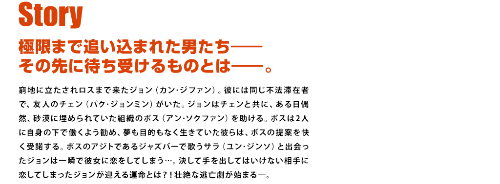 【ストーリー】極限まで追い込まれた男たち―その先に待ち受けるものとは―。窮地に立たされロスまで来たジョン（カン･ジファン）。彼には同じ不法滞在者で、友人のチェン（パク･ジョンミン）がいた。ジョンはチェンと共に、ある日偶然、砂漠に埋められていた組織のボス（アン･ソクファン）を助ける。ボスは2人に自身の下で働くよう勧め、夢も目的もなく生きていた彼らは、ボスの提案を快く受諾する。ボスのアジトであるジャズバーで歌うサラ（ユン･ジンソ）と出会ったジョンは一瞬で彼女に恋をしてしまう…。決して手を出してはいけない相手に恋してしまったジョンが迎える運命とは？！壮絶な逃亡劇が始まる―。