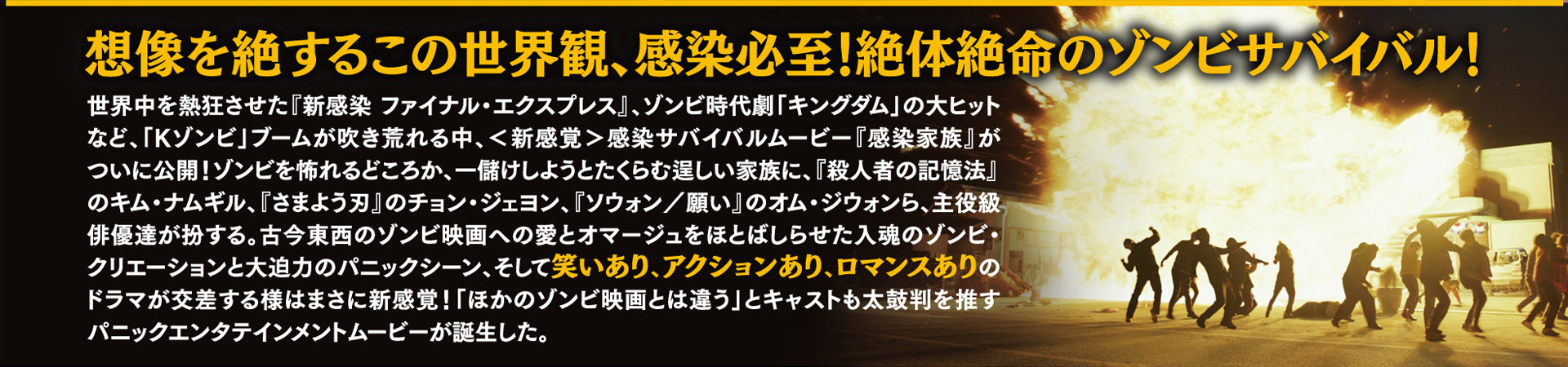 想像を絶するこの世界観、感染必至！絶体絶命のゾンビサバイバル！世界中を熱狂させた『新感染 ファイナル・エクスプレス』、ゾンビ時代劇「キングダム」の大ヒットなど、「Kゾンビ」ブームが吹き荒れる中、＜新感染＞感染サバイバルムービー『感染家族』がついに公開！ゾンビを恐れるどころか、一儲けしようとたくらむ逞しい家族に、『殺人者の記憶法』のキム・ナムギル、『さまよう刃』のチョン・ジェヨン、『ソウォン／願い』のオム・ジウォンら、主役級俳優達が扮する。古今東西のゾンビ映画への愛とオマージュをほとばしらせた入魂のゾンビ・クリエーションと大迫力のパニックシーン、そして笑いあり、アクションあり、ロマンスありのドラマが交差する様はまさに新感覚！「ほかのゾンビ映画とは違う」とキャストも太鼓判を推すパニックエンタテインメントムービーが誕生した。