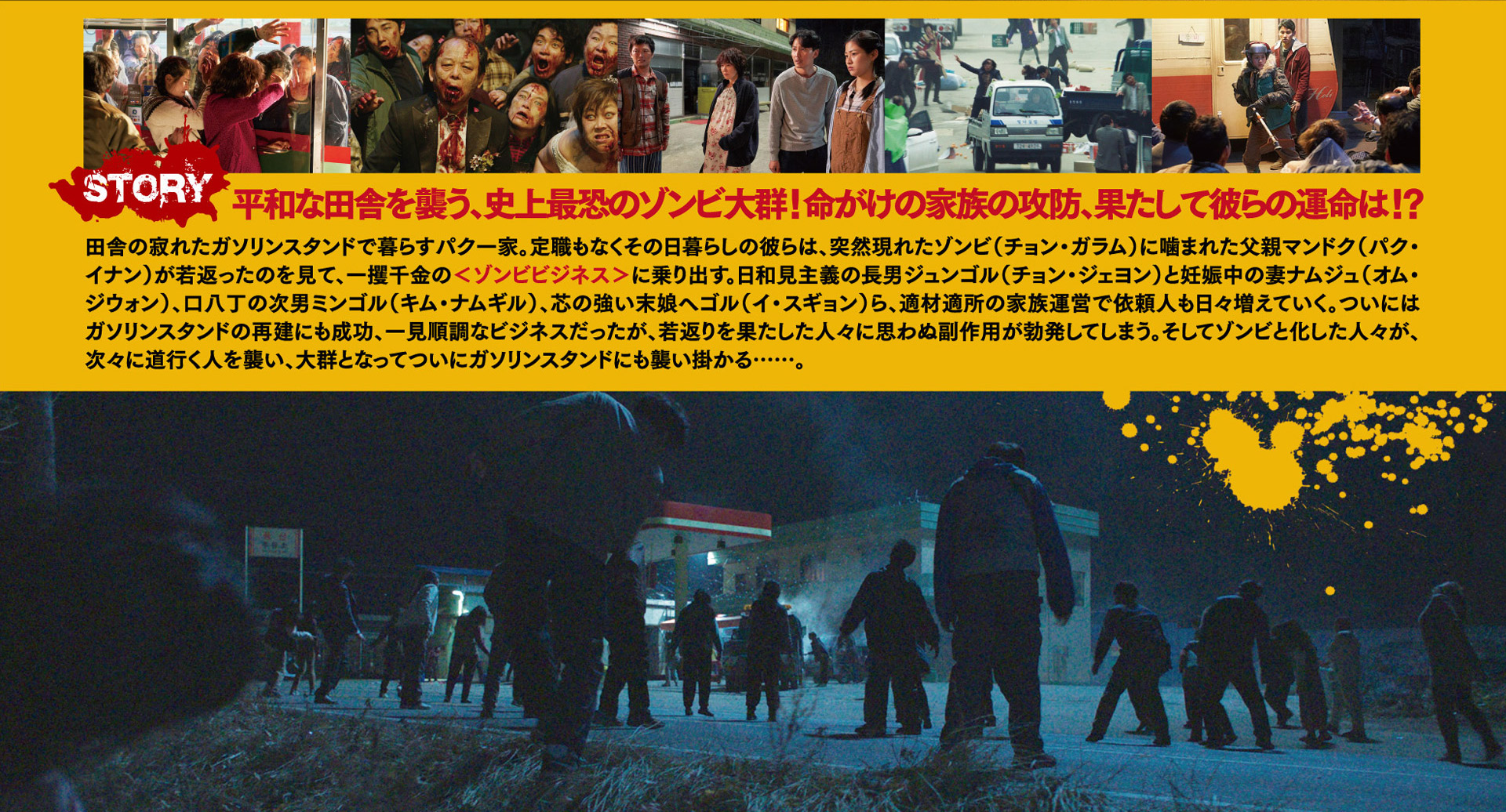 STORY 平和な田舎を襲う、史上最恐のゾンビ大群！命がけの家族の攻防、果たして彼らの運命は！？田舎の寂れたガソリンスタンドで暮らすパク一家。定職もなくその日暮らしの彼らは、突然現れたゾンビ（チョン・ガラム）に噛まれた父親マンドク（パク・イナン）が若返ったのを見て、一攫千金の＜ゾンビビジネス＞に乗り出す。日和見主義の長男ジュンゴル（チョン・ジェヨン）と妊娠中の妻ナムジュ（オム・ジウォン）、口八丁の次男ミンゴル（キム・ナムギル）、芯の強い末娘ヘゴル（イ・スギョン）ら、適材適所の家族運営で依頼人も日々増えていく。ついにはガソリンスタンドの再建にも成功、一見順調なビジネスだったが、若返りを果たした人々に思わぬ副作用が勃発してしまう。そしてゾンビと化した人々が、次々に道行く人を襲い、大群となってついにガソリンスタンドにも襲い掛かる…。