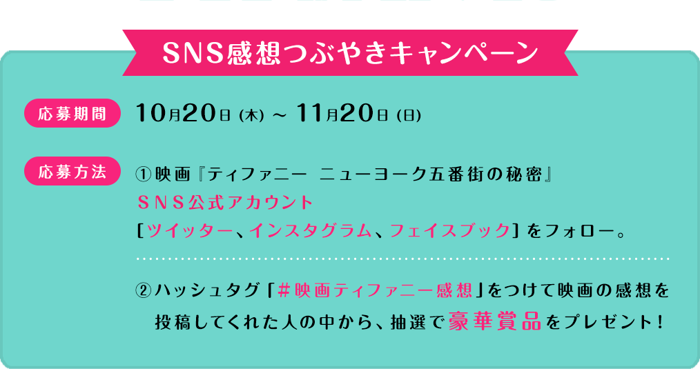応募期間：10月20日(木)～11月20日(日)　応募方法：①映画『ティファニー ニューヨーク五番街の秘密』公式アカウントをフォロー。②ハッシュタグ「#映画ティファニー感想」をつけて映画の感想をツイートしてくれた人の中から、抽選で豪華賞品をプレゼント！詳細は近日公開！