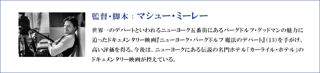 【監督・脚本：マシュー・ミーレー】
世界一のデパートといわれるニューヨーク五番街にあるバーグドルフ・グッドマンの魅力に迫ったドキュメンタリー映画『ニューヨーク・バーグドルフ 魔法のデパート』（13）を手がけ、高い評価を得る。今後は、ニューヨークにある伝説の名門ホテル「カーライル・ホテル」のドキュメンタリー映画が控えている。