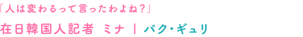 「人は変わるって言ったわよね？」在日韓国人記者 ミナ｜パク･ギュリ