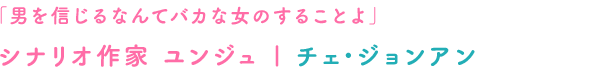 「男を信じるなんてバカな女のすることよ」シナリオ作家 ヨンジュ｜チェ･ジョンアン