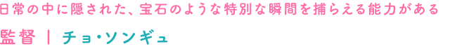 日常の中に隠された、宝石のような特別な瞬間を捕らえる能力がある　監督｜チョ･ソンギュ