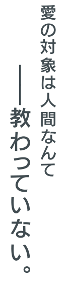 愛の対象は人間なんて―教わっていない。